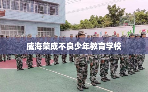 威海荣成不良少年教育学校