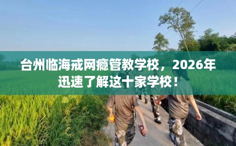 台州临海戒网瘾管教学校，2026年迅速了解这十家学校！