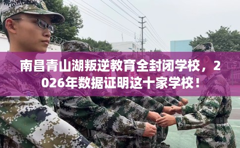 南昌青山湖叛逆教育全封闭学校，2026年数据证明这十家学校！