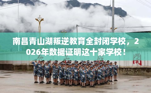 南昌青山湖叛逆教育全封闭学校，2026年数据证明这十家学校！