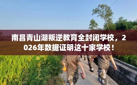 南昌青山湖叛逆教育全封闭学校，2026年数据证明这十家学校！