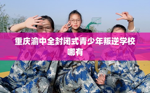 重庆渝中全封闭式青少年叛逆学校哪有