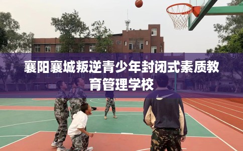 襄阳襄城叛逆青少年封闭式素质教育管理学校