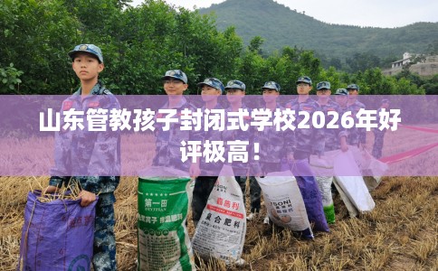 山东管教孩子封闭式学校2026年好评极高！