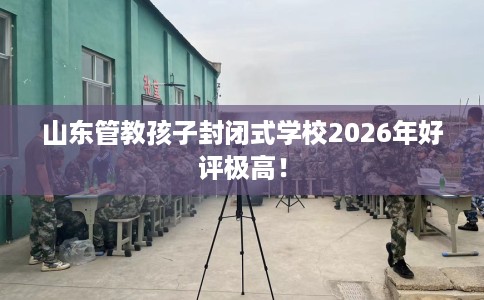 山东管教孩子封闭式学校2026年好评极高！