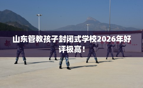 山东管教孩子封闭式学校2026年好评极高！
