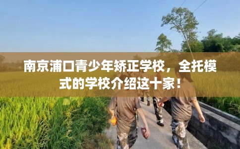 南京浦口青少年矫正学校，全托模式的学校介绍这十家！