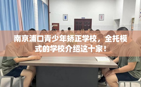 南京浦口青少年矫正学校，全托模式的学校介绍这十家！