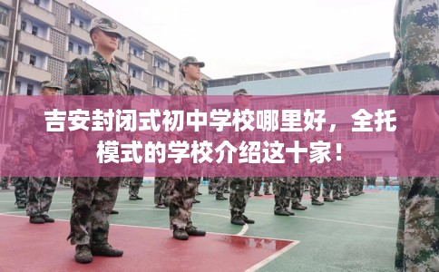 吉安封闭式初中学校哪里好，全托模式的学校介绍这十家！