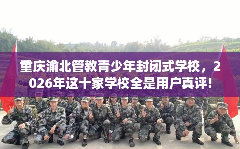 重庆渝北管教青少年封闭式学校，2026年这十家学校全是用户真评!