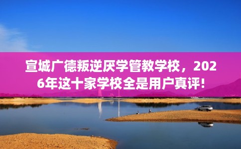 宣城广德叛逆厌学管教学校，2026年这十家学校全是用户真评!