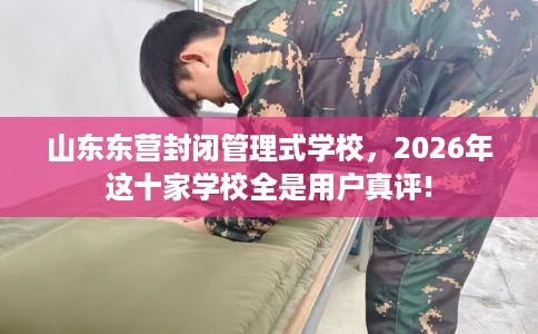 山东东营封闭管理式学校，2026年这十家学校全是用户真评!