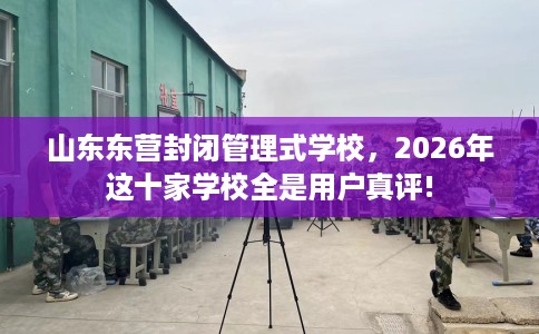 山东东营封闭管理式学校，2026年这十家学校全是用户真评!