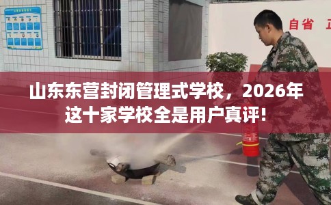 山东东营封闭管理式学校，2026年这十家学校全是用户真评!