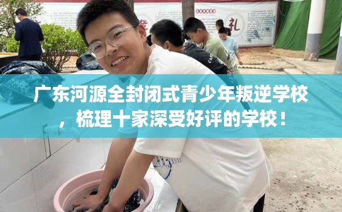 广东河源全封闭式青少年叛逆学校，梳理十家深受好评的学校！