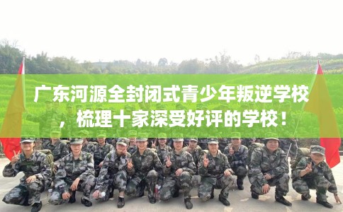 广东河源全封闭式青少年叛逆学校，梳理十家深受好评的学校！