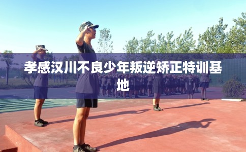 孝感汉川不良少年叛逆矫正特训基地