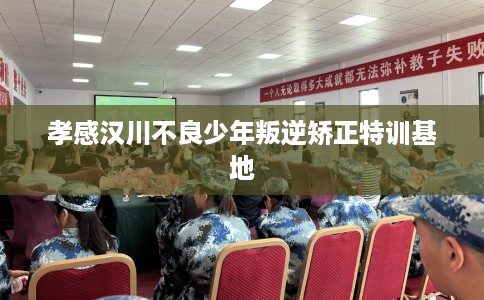 孝感汉川不良少年叛逆矫正特训基地