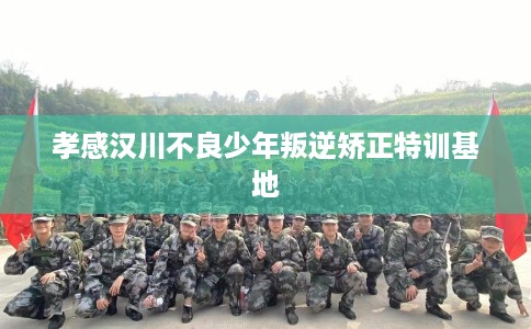 孝感汉川不良少年叛逆矫正特训基地