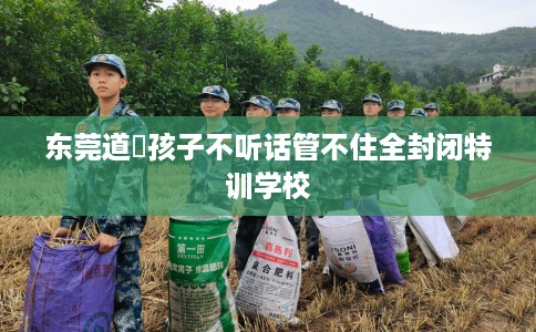 东莞道滘孩子不听话管不住全封闭特训学校