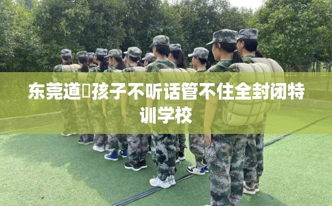 东莞道滘孩子不听话管不住全封闭特训学校