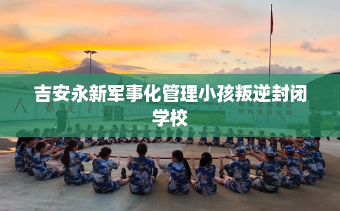 吉安永新军事化管理小孩叛逆封闭学校