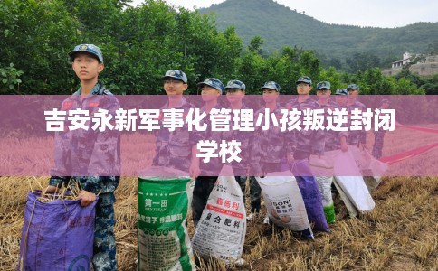 吉安永新军事化管理小孩叛逆封闭学校