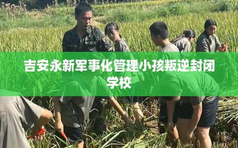 吉安永新军事化管理小孩叛逆封闭学校