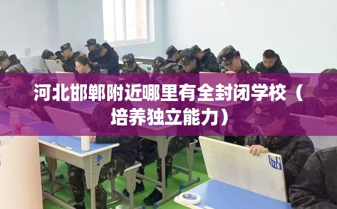 河北邯郸附近哪里有全封闭学校（培养独立能力）
