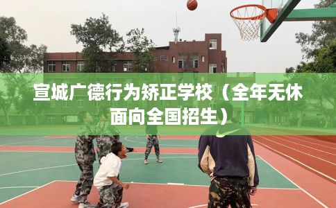 宣城广德行为矫正学校（全年无休面向全国招生）