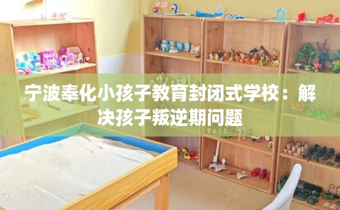 宁波奉化小孩子教育封闭式学校：解决孩子叛逆期问题