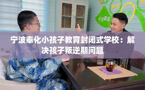 宁波奉化小孩子教育封闭式学校：解决孩子叛逆期问题