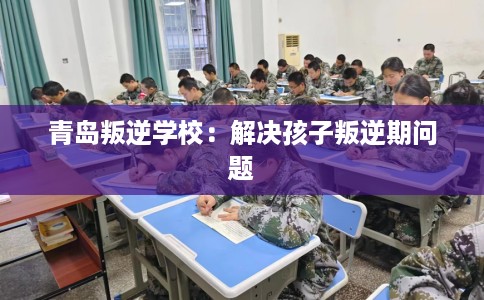 青岛叛逆学校：解决孩子叛逆期问题