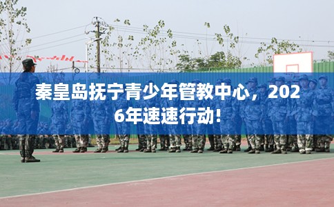 秦皇岛抚宁青少年管教中心，2026年速速行动!