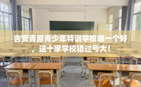 吉安青原青少年特训学校哪一个好，这十家学校错过亏大！