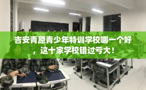 吉安青原青少年特训学校哪一个好，这十家学校错过亏大！