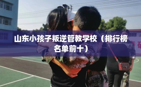 山东小孩子叛逆管教学校（排行榜名单前十）