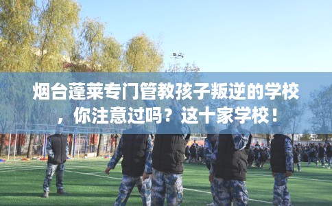 烟台蓬莱专门管教孩子叛逆的学校，你注意过吗？这十家学校！