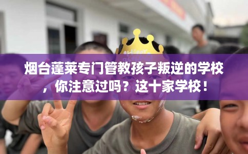 烟台蓬莱专门管教孩子叛逆的学校，你注意过吗？这十家学校！