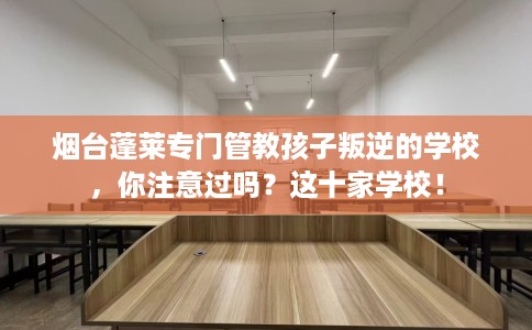 烟台蓬莱专门管教孩子叛逆的学校，你注意过吗？这十家学校！