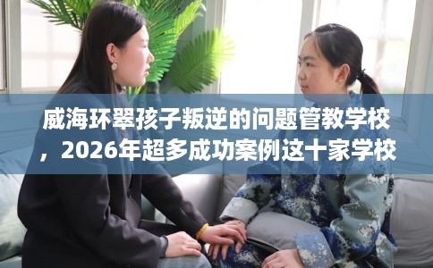 威海环翠孩子叛逆的问题管教学校，2026年超多成功案例这十家学校！
