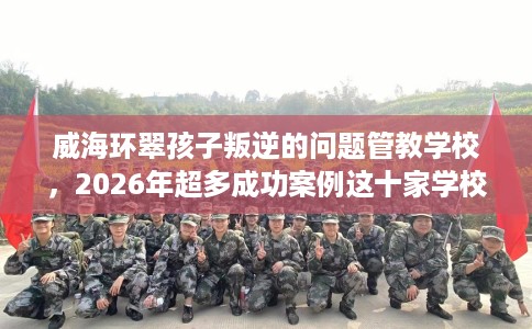 威海环翠孩子叛逆的问题管教学校，2026年超多成功案例这十家学校！