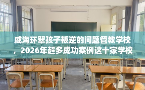 威海环翠孩子叛逆的问题管教学校，2026年超多成功案例这十家学校！