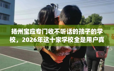 扬州宝应专门收不听话的孩子的学校，2026年这十家学校全是用户真评!