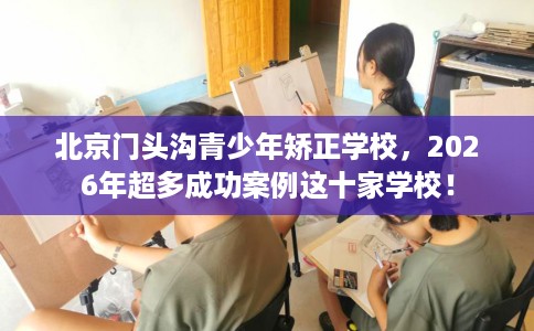 北京门头沟青少年矫正学校，2026年超多成功案例这十家学校！