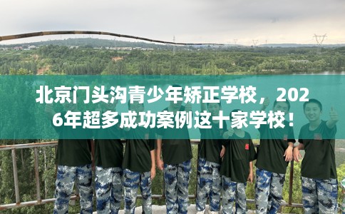 北京门头沟青少年矫正学校，2026年超多成功案例这十家学校！