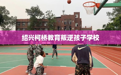 绍兴柯桥教育叛逆孩子学校