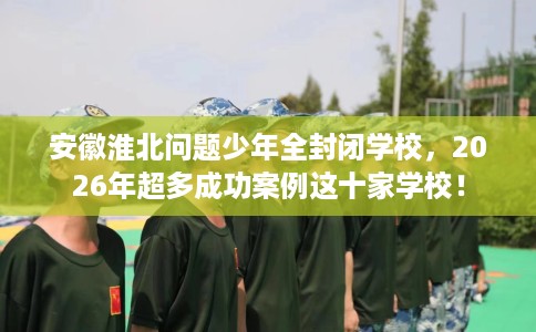 安徽淮北问题少年全封闭学校，2026年超多成功案例这十家学校！