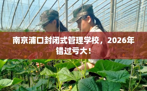 南京浦口封闭式管理学校，2026年错过亏大！
