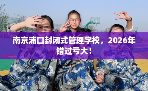 南京浦口封闭式管理学校，2026年错过亏大！